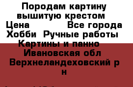 Породам картину вышитую крестом › Цена ­ 8 000 - Все города Хобби. Ручные работы » Картины и панно   . Ивановская обл.,Верхнеландеховский р-н